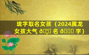 珑字取名女孩（2024属龙女孩大气 🦟 名 🐛 字）